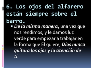 6. Los ojos del alfarero
están siempre sobre el
barro.
 De la misma manera, una vez que
nos rendimos, y le damos luz
verde para empezar a trabajar en
la forma que Él quiere, Dios nunca
quitara los ojos y la atención de
ti.
 