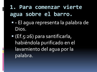 1. Para comenzar vierte
agua sobre el barro.
 - El agua representa la palabra de
Dios.
 (Ef.5:26) para santificarla,
habiéndola purificado en el
lavamiento del agua por la
palabra.
 