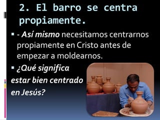 2. El barro se centra
propiamente.
 - Así mismo necesitamos centrarnos
propiamente en Cristo antes de
empezar a moldearnos.
 ¿Qué significa
estar bien centrado
en Jesús?
 