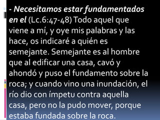  - Necesitamos estar fundamentados
en el (Lc.6:47-48)Todo aquel que
viene a mí, y oye mis palabras y las
hace, os indicaré a quién es
semejante. Semejante es al hombre
que al edificar una casa, cavó y
ahondó y puso el fundamento sobre la
roca; y cuando vino una inundación, el
río dio con ímpetu contra aquella
casa, pero no la pudo mover, porque
estaba fundada sobre la roca.
 