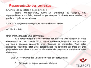 Representação dos conjuntos
Enumeração ou listagem dos elementos:
Nesta representação, todos os elementos do conjunto são
representados numa lista, envolvidos por um par de chaves e separados por
ponto e virgula ou por vírgula.
Seja “A” o conjunto das vogais do nosso alfabeto, então:
A = {a, e, i, o, u}
Uma propriedade de seus elementos:
É a apresentação de um conjunto por meio de uma listagem de seus
elementos traz o inconveniente de não ser uma notação prática para os casos
em que o conjunto apresente uma infinidade de elementos. Para estas
situações, podemos fazer uma apresentação do conjunto por meio de uma
propriedade que sirva a todos os elementos do conjunto e somente a estes
elementos.
Seja “A” o conjunto das vogais do nosso alfabeto, então:
A = {x | x são as vogais do nosso alfabeto}
 