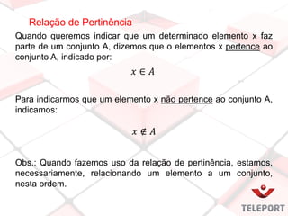 Relação de Pertinência
Quando queremos indicar que um determinado elemento x faz
parte de um conjunto A, dizemos que o elementos x pertence ao
conjunto A, indicado por:
Para indicarmos que um elemento x não pertence ao conjunto A,
indicamos:
Obs.: Quando fazemos uso da relação de pertinência, estamos,
necessariamente, relacionando um elemento a um conjunto,
nesta ordem.
 