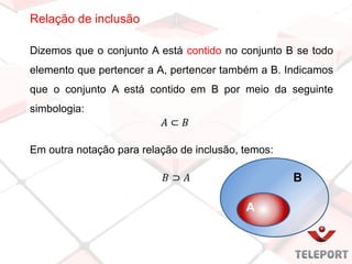 Relação de inclusão
Dizemos que o conjunto A está contido no conjunto B se todo
elemento que pertencer a A, pertencer também a B. Indicamos
que o conjunto A está contido em B por meio da seguinte
simbologia:
Em outra notação para relação de inclusão, temos:
B
A
 