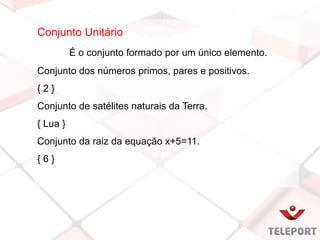 Conjunto Unitário
É o conjunto formado por um único elemento.
Conjunto dos números primos, pares e positivos.
{ 2 }
Conjunto de satélites naturais da Terra.
{ Lua }
Conjunto da raiz da equação x+5=11.
{ 6 }
 