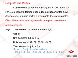 Conjunto das Partes
Conjunto das partes de um conjunto A, denotado por
P(A), é o conjunto formado por todos os subconjuntos de A.
Assim o conjunto das partes é o conjunto dos subconjuntos.
Obs.:  é um dos subconjuntos de qualquer conjunto e o
próprio conjunto.
Seja o conjunto A={2; 3; 5} determine o P(A).
vazio { }
Um elemento {2}; {3}; {5}
Dois elementos {2; 3} , {2; 5} , {3; 5}
Três elementos { 2; 3; 5 }
Assim o Conjuntos das partes é
{ ; {2}; {3}; {5} ; {2; 3} , {2; 5} , {3; 5} ; { 2; 3; 5 } }
 
