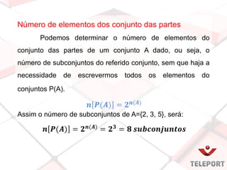 Número de elementos dos conjunto das partes
Podemos determinar o número de elementos do
conjunto das partes de um conjunto A dado, ou seja, o
número de subconjuntos do referido conjunto, sem que haja a
necessidade de escrevermos todos os elementos do
conjuntos P(A).
Assim o número de subconjuntos de A={2, 3, 5}, será:
 
