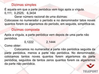 Dizimas simples
É aquela em que a parte periódica vem logo após a vírgula.
0,111; 0,2525; 6,3434
Gerar número racional de uma dizimas:
Colocasse no numerador o período e no denominador tatos noves
quantos forem os algarismos do período, em seguida, simplifica-se.
Após a vírgula, a parte periódica vem depois de uma parte não
periódica.
0,1222 2,1444
Como obter:
Colocamos no numerador a parte não periódica seguida da
parte periódica, menos a parte não periódica. No denominador,
colocamos tantos noves quantos forem algarismos da parte
periódica, seguidos de tantos zeros quantos forem os algarismos
da parte não periódica.
Dizimas composta
 