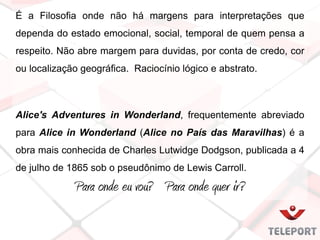 É a Filosofia onde não há margens para interpretações que
dependa do estado emocional, social, temporal de quem pensa a
respeito. Não abre margem para duvidas, por conta de credo, cor
ou localização geográfica. Raciocínio lógico e abstrato.
Alice's Adventures in Wonderland, frequentemente abreviado
para Alice in Wonderland (Alice no País das Maravilhas) é a
obra mais conhecida de Charles Lutwidge Dodgson, publicada a 4
de julho de 1865 sob o pseudônimo de Lewis Carroll.
Para onde eu vou? Para onde quer ir?
 