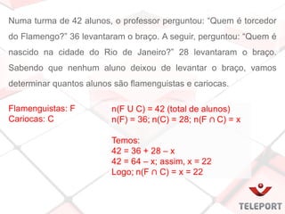 Numa turma de 42 alunos, o professor perguntou: “Quem é torcedor
do Flamengo?” 36 levantaram o braço. A seguir, perguntou: “Quem é
nascido na cidade do Rio de Janeiro?” 28 levantaram o braço.
Sabendo que nenhum aluno deixou de levantar o braço, vamos
determinar quantos alunos são flamenguistas e cariocas.
Flamenguistas: F
Cariocas: C
 