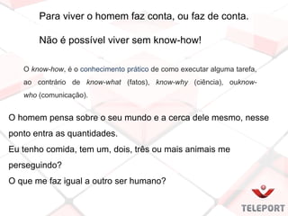 O know-how, é o conhecimento prático de como executar alguma tarefa,
ao contrário de know-what (fatos), know-why (ciência), ouknow-
who (comunicação).
Para viver o homem faz conta, ou faz de conta.
Não é possível viver sem know-how!
O homem pensa sobre o seu mundo e a cerca dele mesmo, nesse
ponto entra as quantidades.
Eu tenho comida, tem um, dois, três ou mais animais me
perseguindo?
O que me faz igual a outro ser humano?
 