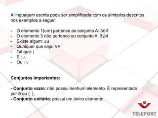 A linguagem escrita pode ser simplificada com os símbolos descritos
nos exemplos a seguir:
- O elemento 1(um) pertence ao conjunto A: 3∈A
- O elemento 3 não pertence ao conjunto A: 3∉A
- Existe algum: ∃∃
- Qualquer que seja: ∀∀
- Tal que: |
- E : 
- Ou : 
Conjuntos importantes:
- Conjunto vazio: não possui nenhum elemento. É representado
por ∅ ou { }.
- Conjunto unitário: possui um único elemento.
 