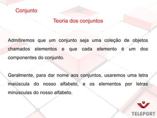 Conjunto
Teoria dos conjuntos
Admitiremos que um conjunto seja uma coleção de objetos
chamados elementos e que cada elemento é um dos
componentes do conjunto.
Geralmente, para dar nome aos conjuntos, usaremos uma letra
maiúscula do nosso alfabeto, e os elementos por letras
minúsculas do nosso alfabeto.
 