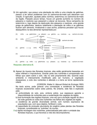 5. Um agricultor, que possui uma plantação de milho e uma criação de galinhas,
   passou a ter sérios problemas com os cachorros-do-mato que atacavam sua
   criação. O agricultor, ajudado pelos vizinhos, exterminou os cachorros-do-mato
   da região. Passado pouco tempo, houve um grande aumento no número de
   pássaros e roedores que passaram a atacar as lavouras. Nova campanha de
   extermínio e, logo depois da destruição dos pássaros e roedores, uma grande
   praga de gafanhotos, destruiu totalmente a plantação de milho e as galinhas
   ficaram sem alimento. Analisando o caso acima, podemos perceber que houve
   desequilíbrio na teia alimentar representada por:




Resposta: alternativa B.


6. Apesar da riqueza das florestas tropicais, elas estão geralmente baseadas em
   solos inférteis e improdutivos. Grande parte dos nutrientes é armazenada nas
   folhas que caem sobre o solo, não no solo propriamente dito. Quando esse
   ambiente é intensamente modificado pelo ser humano, a vegetação
   desaparece, o ciclo dos nutrientes é alterado e a terra se torna rapidamente
   infértil.
                              (CORSON, Walter H. Manual Global de Ecologia,1993)
   No texto acima, pode parecer uma contradição a existência de florestas
   tropicais exuberantes sobre solos pobres. No entanto, este fato é explicado
   pela:
   a) profundidade do solo, pois, embora pobre, sua espessura garante a
      disponibilidade de nutrientes para a sustentação dos vegetais da região.
   b) boa iluminação das regiões tropicais, uma vez que a duração regular do dia e
      da noite garante os ciclos dos nutrientes nas folhas dos vegetais da região.
   c) existência de grande diversidade animal, com número expressivo de
      populações que, com seus dejetos, fertilizam o solo.
   d) capacidade de produção abundante de oxigênio pelas plantas das florestas
      tropicais, consideradas os “pulmões” do mundo.
X e) rápida reciclagem dos nutrientes, potencializada pelo calor e umidade das
      florestas tropicais, o que favorece a vida dos decompositores.

                                       11
 