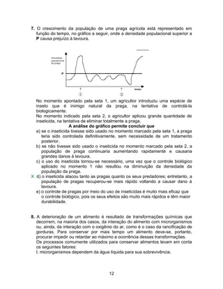 7. O crescimento da população de uma praga agrícola está representado em
   função do tempo, no gráfico a seguir, onde a densidade populacional superior a
   P causa prejuízo à lavoura.




  No momento apontado pela seta 1, um agricultor introduziu uma espécie de
  inseto que é inimigo natural da praga, na tentativa de controlá-la
  biologicamente.
  No momento indicado pela seta 2, o agricultor aplicou grande quantidade de
  inseticida, na tentativa de eliminar totalmente a praga.
                    A análise do gráfico permite concluir que
  a) se o inseticida tivesse sido usado no momento marcado pela seta 1, a praga
     teria sido controlada definitivamente, sem necessidade de um tratamento
     posterior.
  b) se não tivesse sido usado o inseticida no momento marcado pela seta 2, a
     população de praga continuaria aumentando rapidamente e causaria
     grandes danos à lavoura.
  c) o uso do inseticida tornou-se necessário, uma vez que o controle biológico
     aplicado no momento 1 não resultou na diminuição da densidade da
     população da praga.
X d) o inseticida atacou tanto as pragas quanto os seus predadores; entretanto, a
     população de pragas recuperou-se mais rápido voltando a causar dano à
     lavoura.
  e) o controle de pragas por meio do uso de inseticidas é muito mais eficaz que
     o controle biológico, pois os seus efeitos são muito mais rápidos e têm maior
     durabilidade.


8. A deterioração de um alimento é resultado de transformações químicas que
   decorrem, na maioria dos casos, da interação do alimento com microrganismos
   ou, ainda, da interação com o oxigênio do ar, como é o caso da rancificação de
   gorduras. Para conservar por mais tempo um alimento deve-se, portanto,
   procurar impedir ou retardar ao máximo a ocorrência dessas transformações.
   Os processos comumente utilizados para conservar alimentos levam em conta
   os seguintes fatores:
   I. microrganismos dependem da água líquida para sua sobrevivência.



                                       12
 