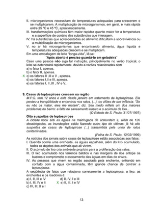 II. microrganismos necessitam de temperaturas adequadas para crescerem e
      se multiplicarem. A multiplicação de microrganismos, em geral, é mais rápida
      entre 25 ºC e 45 ºC, aproximadamente.
  III. transformações químicas têm maior rapidez quanto maior for a temperatura
        e a superfície de contato das substâncias que interagem.
  IV. há substâncias que acrescentadas ao alimento dificultam a sobrevivência ou
        a multiplicação de microrganismos.
  V. no ar há microrganismos que encontrando alimento, água líquida e
        temperaturas adequadas crescem e se multiplicam.
  Em uma embalagem de leite “longa-vida”, lê-se:
                   “Após aberto é preciso guardá-lo em geladeira”
  Caso uma pessoa não siga tal instrução, principalmente no verão tropical, o
  leite se deteriorará rapidamente, devido a razões relacionadas com
  a) o fator I, apenas.
  b) o fator II, apenas.
X c) os fatores II ,III e V , apenas.
  d) os fatores I,II e III, apenas.
  e) os fatores I, II ,III , IV e V.


9. Casos de leptospirose crescem na região
   M.P.S. tem 12 anos e está desde janeiro em tratamento de leptospirose. Ela
   perdeu a tranqüilidade e encontrou nos ratos, (...), os vilões de sua infância. “Se
   eu não os matar, eles me matam”, diz. Seu medo reflete um dos maiores
   problemas do bairro: a falta de saneamento básico e o acúmulo de lixo...
                                                 (O Estado de S. Paulo, 31/07/1997)
   Oito suspeitos de leptospirose
   A cidade ficou sob as águas na madrugada de anteontem e, além de 120
   desabrigados, as inundações estão fazendo outro tipo de vítimas: já há oito
   suspeitas de casos de leptospirose (...) transmitida pela urina de ratos
   contaminados.
                                                    (Folha de S. Paulo, 12/02/1999)
   As notícias dos jornais sobre casos de leptospirose estão associadas aos fatos:
   I. Quando ocorre uma enchente, as águas espalham, além do lixo acumulado,
       todos os dejetos dos animais que ali vivem.
   II. O acúmulo de lixo cria ambiente propício para a proliferação dos ratos.
   III. O lixo acumulado nos terrenos baldios e nas margens de rios entope os
         bueiros e compromete o escoamento das águas em dias de chuva.
   IV. As pessoas que vivem na região assolada pela enchente, entrando em
         contato com a água contaminada, têm grande chance de contrair a
         leptospirose.
   A seqüência de fatos que relaciona corretamente a leptospirose, o lixo, as
   enchentes e os roedores é:
   a) I, II, III e IV       d) II, IV, I e III
   b) I, III, IV e II    X e) II, III, I e IV
   c) IV, III, II e I



                                         13
 