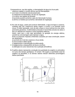 Comparando-se, nas três regiões, a interceptação da água da chuva pela
  cobertura vegetal, é correto afirmar que tal interceptação:
X a) é maior no ambiente natural preservado.
  b) independe da densidade e do tipo de vegetação.
  c) é menor nas regiões de florestas.
  d) aumenta quando aumenta o grau de intervenção humana.
  e) diminui à medida que aumenta a densidade da vegetação.


4. No ciclo da água, usado para produzir eletricidade, a água de lagos e oceanos,
   irradiada pelo Sol, evapora-se dando origem a nuvens e se precipita como
   chuva. É então represada, corre de alto a baixo e move turbinas de uma usina,
   acionando geradores. A eletricidade produzida é transmitida através de cabos e
   fios e é utilizada em motores e outros aparelhos elétricos.
   Assim, para que o ciclo seja aproveitado na geração de energia elétrica,
   constrói-se uma barragem para represar a água.
   Entre os possíveis impactos ambientais causados por essa construção, devem
   ser destacados:
   a) aumento do nível dos oceanos e chuva ácida.
   b) chuva ácida e efeito estufa.
   c) alagamentos e intensificação do efeito estufa.
X d) alagamentos e desequilíbrio da fauna e da flora.
   e) alteração do curso natural dos rios e poluição atmosférica.

5. O gráfico abaixo representa a evolução da quantidade de oxigênio na atmosfera
   no curso dos tempos geológicos. O número 100 sugere a quantidade atual de
   oxigênio na atmosfera, e os demais valores indicam diferentes porcentagens
   dessa quantidade.




                                       16
 