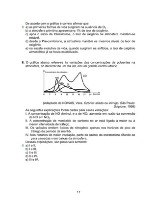 De acordo com o gráfico é correto afirmar que:
X a) as primeiras formas de vida surgiram na ausência de O2 .
  b) a atmosfera primitiva apresentava 1% de teor de oxigênio.
  c) após o início da fotossíntese, o teor de oxigênio na atmosfera mantém-se
     estável.
  d) desde o Pré-cambriano, a atmosfera mantém os mesmos níveis de teor de
     oxigênio.
  e) na escala evolutiva da vida, quando surgiram os anfíbios, o teor de oxigênio
     atmosférico já se havia estabilizado.


6. O gráfico abaixo refere-se às variações das concentrações de poluentes na
   atmosfera, no decorrer de um dia útil, em um grande centro urbano.




                (Adaptado de NOVAIS, Vera. Ozônio: aliado ou inimigo. São Paulo:
                                                                  Scipione, 1998)
  As seguintes explicações foram dadas para essas variações:
  I. A concentração de NO diminui, e a de NO2 aumenta em razão da conversão
      de NO em NO2.
  II. A concentração de monóxido de carbono no ar está ligada à maior ou à
      menor intensidade de tráfego.
  III. Os veículos emitem óxidos de nitrogênio apenas nos horários de pico de
       tráfego do período da manhã.
  IV. Nos horários de maior insolação, parte do ozônio da estratosfera difunde-se
       para camadas mais baixas da atmosfera.
  Dessas explicações, são plausíveis somente:
X a) I e II.
  b) I e III.
  c) II e III.
  d) II e IV.
  e) III e IV.




                                       17
 