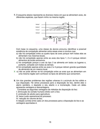 7. O esquema abaixo representa os diversos meios em que se alimentam aves, de
   diferentes espécies, que fazem ninho na mesma região.




  Com base no esquema, uma classe de alunos procurou identificar a possível
  existência de competição alimentar entre essas aves e concluiu que:
  a) não há competição entre os quatro tipos de aves porque nem todas elas se
     alimentam nos mesmos locais.
  b) não há competição apenas entre as aves dos tipos 1, 2 e 4 porque retiram
     alimentos de locais exclusivos.
  c) há competição porque a ave do tipo 3 se alimenta em todos os lugares e,
     portanto, compete com todas as demais.
  d) há competição apenas entre as aves 2 e 4 porque retiram grande quantidade
     de alimentos de um mesmo local.
X e) não se pode afirmar se há competição entre as aves que se alimentam em
     uma mesma região sem conhecer os tipos de alimento que consomem.


8. Um dos grandes problemas das regiões urbanas é o acúmulo de lixo sólido e
   sua disposição. Há vários processos para a disposição do lixo, dentre eles o
   aterro sanitário, o depósito a céu aberto e a incineração. Cada um deles
   apresenta vantagens e desvantagens.
     Considere as seguintes vantagens de métodos de disposição do lixo:
   I. diminuição do contato humano direto com o lixo;
   II. produção de adubo para agricultura;
   III. baixo custo operacional do processo;
   IV. redução do volume de lixo.
   A relação correta entre cada um dos processos para a disposição do lixo e as
   vantagens apontadas é:




                                      18
 