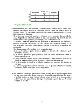 Resposta: Alternativa B

9. O metabolismo dos carboidratos é fundamental para o ser humano, pois a partir
   desses compostos orgânicos obtém-se grande parte da energia para as
   funções vitais. Por outro lado, desequilíbrios nesse processo podem provocar
   hiperglicemia ou diabetes.
   O caminho do açúcar no organismo inicia-se com a ingestão de carboidratos
   que, chegando ao intestino, sofrem a ação de enzimas, “quebrando-se” em
   moléculas menores (glicose, por exemplo) que serão absorvidas.
   A insulina, hormônio produzido no pâncreas, é responsável por facilitar a
   entrada da glicose nas células. Se uma pessoa produz pouca insulina, ou se
   sua ação está diminuída, dificilmente a glicose pode entrar na célula e ser
   consumida.
   Com base nessas informações, pode-se concluir que:
   a) o papel realizado pelas enzimas pode ser diretamente substituído pelo
      hormônio insulina.
   b) a insulina produzida pelo pâncreas tem um papel enzimático sobre as
      moléculas de açúcar.
   c) o acúmulo de glicose no sangue é provocado pelo aumento da ação da
      insulina, levando o indivíduo a um quadro clínico de hiperglicemia.
X d) a diminuição da insulina circulante provoca um acúmulo de glicose no
      sangue.
   e) o principal papel da insulina é manter o nível de glicose suficientemente alto,
      evitando, assim, um quadro clínico de diabetes.


10. Os esgotos domésticos constituem grande ameaça aos ecossistemas de lagos
    ou represas, pois deles decorrem graves desequilíbrios ambientais. Considere
    o gráfico abaixo, no qual no intervalo de tempo entre t1 e t3, observou-se a
    estabilidade em ecossistema de lago, modificado a partir de t 3 pelo maior
    despejo de esgoto.




                                         19
 