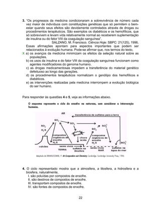 3. “Os progressos da medicina condicionaram a sobrevivência de número cada
   vez maior de indivíduos com constituições genéticas que só permitem o bem-
   estar quando seus efeitos são devidamente controlados através de drogas ou
   procedimentos terapêuticos. São exemplos os diabéticos e os hemofílicos, que
   só sobrevivem e levam vida relativamente normal ao receberem suplementação
   de insulina ou do fator VIII da coagulação sanguínea”.
                      SALZANO, M. Francisco. Ciência Hoje: SBPC: 21(125), 1996.
   Essas afirmações apontam para aspectos importantes que podem ser
   relacionados à evolução humana. Pode-se afirmar que, nos termos do texto,
X a) os avanços da medicina minimizam os efeitos da seleção natural sobre as
      populações.
   b) os usos da insulina e do fator VIII da coagulação sanguínea funcionam como
      agentes modificadores do genoma humano.
   c) as drogas medicamentosas impedem a transferência do material genético
      defeituoso ao longo das gerações.
   d) os procedimentos terapêuticos normalizam o genótipo dos hemofílicos e
      diabéticos.
   e) as intervenções realizadas pela medicina interrompem a evolução biológica
      do ser humano.


Para responder às questões 4 e 5, veja as informações abaixo.




4. O ciclo representado mostra que a atmosfera, a litosfera, a hidrosfera e a
   biosfera, naturalmente,
    I. são poluídas por compostos de enxofre.
    II. são destinos de compostos de enxofre.
    III. transportam compostos de enxofre.
    IV. são fontes de compostos de enxofre.


                                      22
 