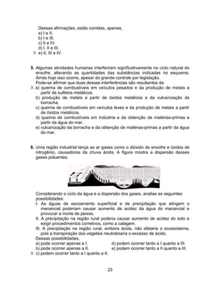 Dessas afirmações, estão corretas, apenas,
   a) I e II.
   b) I e III.
   c) II e IV.
   d) I, II e III.
 X e) II, III e IV.


5. Algumas atividades humanas interferiram significativamente no ciclo natural do
   enxofre, alterando as quantidades das substâncias indicadas no esquema.
   Ainda hoje isso ocorre, apesar do grande controle por legislação.
   Pode-se afirmar que duas dessas interferências são resultantes da
X a) queima de combustíveis em veículos pesados e da produção de metais a
      partir de sulfetos metálicos.
   b) produção de metais a partir de óxidos metálicos e da vulcanização da
      borracha.
   c) queima de combustíveis em veículos leves e da produção de metais a partir
      de óxidos metálicos.
   d) queima de combustíveis em indústria e da obtenção de matérias-primas a
      partir da água do mar.
   e) vulcanização da borracha e da obtenção de matérias-primas a partir da água
      do mar.


6. Uma região industrial lança ao ar gases como o dióxido de enxofre e óxidos de
   nitrogênio, causadores da chuva ácida. A figura mostra a dispersão desses
   gases poluentes.




  Considerando o ciclo da água e a dispersão dos gases, analise as seguintes
  possibilidades:
  I. As águas de escoamento superficial e de precipitação que atingem o
      manancial poderiam causar aumento de acidez da água do manancial e
      provocar a morte de peixes.
  II. A precipitação na região rural poderia causar aumento de acidez do solo e
      exigir procedimentos corretivos, como a calagem.
  III. A precipitação na região rural, embora ácida, não afetaria o ecossistema,
      pois a transpiração dos vegetais neutralizaria o excesso de ácido.
  Dessas possibilidades,
  a) pode ocorrer apenas a I.             d) podem ocorrer tanto a I quanto a III.
  b) pode ocorrer apenas a II.            e) podem ocorrer tanto a II quanto a III.
X c) podem ocorrer tanto a I quanto a II.


                                        23
 