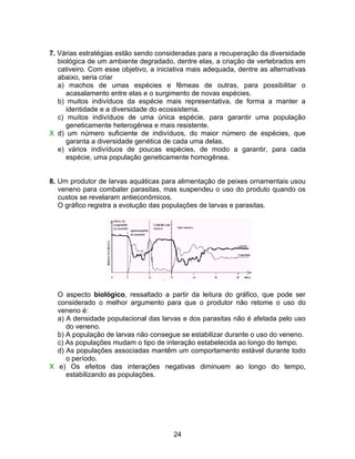 7. Várias estratégias estão sendo consideradas para a recuperação da diversidade
   biológica de um ambiente degradado, dentre elas, a criação de vertebrados em
   cativeiro. Com esse objetivo, a iniciativa mais adequada, dentre as alternativas
   abaixo, seria criar
   a) machos de umas espécies e fêmeas de outras, para possibilitar o
      acasalamento entre elas e o surgimento de novas espécies.
   b) muitos indivíduos da espécie mais representativa, de forma a manter a
      identidade e a diversidade do ecossistema.
   c) muitos indivíduos de uma única espécie, para garantir uma população
      geneticamente heterogênea e mais resistente.
X d) um número suficiente de indivíduos, do maior número de espécies, que
      garanta a diversidade genética de cada uma delas.
   e) vários indivíduos de poucas espécies, de modo a garantir, para cada
      espécie, uma população geneticamente homogênea.


8. Um produtor de larvas aquáticas para alimentação de peixes ornamentais usou
   veneno para combater parasitas, mas suspendeu o uso do produto quando os
   custos se revelaram antieconômicos.
   O gráfico registra a evolução das populações de larvas e parasitas.




  O aspecto biológico, ressaltado a partir da leitura do gráfico, que pode ser
  considerado o melhor argumento para que o produtor não retome o uso do
  veneno é:
  a) A densidade populacional das larvas e dos parasitas não é afetada pelo uso
     do veneno.
  b) A população de larvas não consegue se estabilizar durante o uso do veneno.
  c) As populações mudam o tipo de interação estabelecida ao longo do tempo.
  d) As populações associadas mantêm um comportamento estável durante todo
     o período.
X e) Os efeitos das interações negativas diminuem ao longo do tempo,
     estabilizando as populações.




                                        24
 