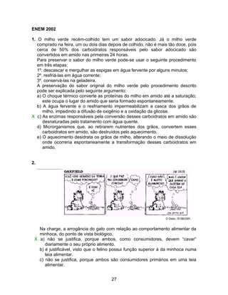 ENEM 2002

1. O milho verde recém-colhido tem um sabor adocicado. Já o milho verde
   comprado na feira, um ou dois dias depois de colhido, não é mais tão doce, pois
   cerca de 50% dos carboidratos responsáveis pelo sabor adocicado são
   convertidos em amido nas primeiras 24 horas.
   Para preservar o sabor do milho verde pode-se usar o seguinte procedimento
   em três etapas:
   1º. descascar e mergulhar as espigas em água fervente por alguns minutos;
   2º. resfriá-las em água corrente;
   3º. conservá-las na geladeira.
   A preservação do sabor original do milho verde pelo procedimento descrito
   pode ser explicada pelo seguinte argumento:
   a) O choque térmico converte as proteínas do milho em amido até a saturação;
      este ocupa o lugar do amido que seria formado espontaneamente.
   b) A água fervente e o resfriamento impermeabilizam a casca dos grãos de
      milho, impedindo a difusão de oxigênio e a oxidação da glicose.
X c) As enzimas responsáveis pela conversão desses carboidratos em amido são
      desnaturadas pelo tratamento com água quente.
   d) Microrganismos que, ao retirarem nutrientes dos grãos, convertem esses
      carboidratos em amido, são destruídos pelo aquecimento.
   e) O aquecimento desidrata os grãos de milho, alterando o meio de dissolução
      onde ocorreria espontaneamente a transformação desses carboidratos em
      amido.


2.




   Na charge, a arrogância do gato com relação ao comportamento alimentar da
   minhoca, do ponto de vista biológico,
 X a) não se justifica, porque ambos, como consumidores, devem “cavar”
      diariamente o seu próprio alimento.
   b) é justificável, visto que o felino possui função superior à da minhoca numa
      teia alimentar.
   c) não se justifica, porque ambos são consumidores primários em uma teia
      alimentar.


                                       27
 