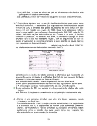 d) é justificável, porque as minhocas, por se alimentarem de detritos, não
      participam das cadeias alimentares.
   e) é justificável, porque os vertebrados ocupam o topo das teias alimentares.


3. O Protocolo de Kyoto — uma convenção das Nações Unidas que é marco sobre
   mudanças climáticas, — estabelece que os países mais industrializados devem
   reduzir até 2012 a emissão dos gases causadores do efeito estufa em pelo
   menos 5% em relação aos níveis de 1990. Essa meta estabelece valores
   superiores ao exigido para países em desenvolvimento. Até 2001, mais de 120
   países, incluindo nações industrializadas da Europa e da Ásia, já haviam
   ratificado o protocolo. No entanto, nos EUA, o presidente George W. Bush
   anunciou que o país não ratificaria “Kyoto”, com os argumentos de que os
   custos prejudicariam a economia americana e que o acordo era pouco rigoroso
   com os países em desenvolvimento.
                                           Adaptado do Jornal do Brasil, 11/04/2001
  Na tabela encontram-se dados sobre a emissão de CO2




  Considerando os dados da tabela, assinale a alternativa que representa um
  argumento que se contrapõe à justificativa dos EUA de que o acordo de Kyoto
  foi pouco rigoroso com países em desenvolvimento.
  a) A emissão acumulada da União Européia está próxima à dos EUA.
  b) Nos países em desenvolvimento as emissões são equivalentes às dos EUA.
  c) A emissão per capita da Rússia assemelha-se à da União Européia.
X d) As emissões de CO2 nos países em desenvolvimento citados são muito
     baixas.
  e) A África do Sul apresenta uma emissão anual per capita relativamente alta.


4. Artemia é um camarão primitivo que vive em águas salgadas, sendo
   considerado um fóssil vivo.
   Surpreendentemente, possui uma propriedade semelhante à dos vegetais que
   é a diapausa, isto é, a capacidade de manter ovos dormentes (embriões
   latentes) por muito tempo. Fatores climáticos ou alterações ambientais podem
   subitamente ativar a eclosão dos ovos, assim como, nos vegetais, tais
   alterações induzem a germinação de sementes.


                                      28
 