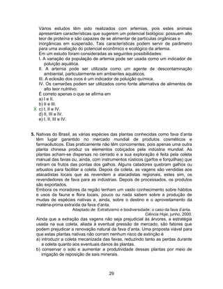 Vários estudos têm sido realizados com artemias, pois estes animais
   apresentam características que sugerem um potencial biológico: possuem alto
   teor de proteína e são capazes de se alimentar de partículas orgânicas e
   inorgânicas em suspensão. Tais características podem servir de parâmetro
   para uma avaliação do potencial econômico e ecológico da artemia.
   Em um estudo foram consideradas as seguintes possibilidades:
   I. A variação da população de artemia pode ser usada como um indicador de
       poluição aquática.
   II. A artemia pode ser utilizada como um agente de descontaminação
       ambiental, particularmente em ambientes aquáticos.
   III. A eclosão dos ovos é um indicador de poluição química.
   IV. Os camarões podem ser utilizados como fonte alternativa de alimentos de
       alto teor nutritivo.
   É correto apenas o que se afirma em
   a) I e II.
   b) II e III.
 X c) I, II e IV.
   d) II, III e IV.
   e) I, II, III e IV.


5. Nativas do Brasil, as várias espécies das plantas conhecidas como fava d’anta
   têm lugar garantido no mercado mundial de produtos cosméticos e
   farmacêuticos. Elas praticamente não têm concorrentes, pois apenas uma outra
   planta chinesa produz os elementos cobiçados pela indústria mundial. As
   plantas acham-se dispersas no cerrado e a sua exploração é feita pela coleta
   manual das favas ou, ainda, com instrumentos rústicos (garfos e forquilhas) que
   retiram os frutos das pontas dos galhos. Alguns catadores quebram galhos ou
   arbustos para facilitar a coleta. Depois da coleta, as vagens são vendidas aos
   atacadistas locais que as revendem a atacadistas regionais, estes sim, os
   revendedores de fava para as indústrias. Depois de processados, os produtos
   são exportados.
   Embora os moradores da região tenham um vasto conhecimento sobre hábitos
   e usos da fauna e flora locais, pouco ou nada sabem sobre a produção de
   mudas de espécies nativas e, ainda, sobre o destino e o aproveitamento da
   matéria-prima extraída da fava d’anta.
                     Adaptado de: Extrativismo e biodiversidade: o caso da fava d’anta.
                                                             Ciência Hoje, junho, 2000.
  Ainda que a extração das vagens não seja prejudicial às árvores, a estratégia
  usada na sua coleta, aliada à eventual pressão de mercado, são fatores que
  podem prejudicar a renovação natural da fava d’anta. Uma proposta viável para
  que estas plantas nativas não corram nenhum risco de extinção é
  a) introduzir a coleta mecanizada das favas, reduzindo tanto as perdas durante
     a coleta quanto aos eventuais danos às plantas.
  b) conservar o solo e aumentar a produtividade dessas plantas por meio de
     irrigação de reposição de sais minerais.



                                         29
 