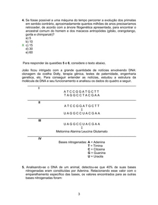 4. Se fosse possível a uma máquina do tempo percorrer a evolução dos primatas
   em sentido contrário, aproximadamente quantos milhões de anos precisaríamos
   retroceder, de acordo com a árvore filogenética apresentada, para encontrar o
   ancestral comum do homem e dos macacos antropóides (gibão, orangotango,
   gorila e chimpanzé)?
   a) 5
   b) 10
X c) 15
   d) 30
   e) 60


Para responder às questões 5 e 6, considere o texto abaixo.

João ficou intrigado com a grande quantidade de notícias envolvendo DNA:
clonagem da ovelha Dolly, terapia gênica, testes de paternidade, engenharia
genética, etc. Para conseguir entender as notícias, estudou a estrutura da
molécula de DNA e seu funcionamento e analisou os dados do quadro a seguir.
    _______________________________________________________________
           I
                            ATCCGGATGCTT
                            TAGGCCTACGAA
    _______________________________________________________________
           II
                            ATCCGGATGCTT
                                        ⇓
                            UAGGCCUACGAA
    _______________________________________________________________
           III
                            UAGGCCUACGAA
                                        ⇓
                       Metionina Alanina Leucina Glutamato
    _______________________________________________________________
           IV
                        Bases nitrogenadas: A = Adenina
                                             T = Timina
                                             C = Citosina
                                             G = Guanina
                                             U = Uracila


5. Analisando-se o DNA de um animal, detectou-se que 40% de suas bases
   nitrogenadas eram constituídas por Adenina. Relacionando esse valor com o
   emparelhamento específico das bases, os valores encontrados para as outras
   bases nitrogenadas foram:




                                       3
 