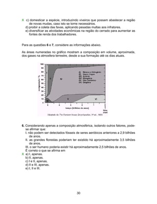 X c) domesticar a espécie, introduzindo viveiros que possam abastecer a região
     de novas mudas, caso isto se torne necessários.
  d) proibir a coleta das favas, aplicando pesadas multas aos infratores.
  e) diversificar as atividades econômicas na região do cerrado para aumentar as
     fontes de renda dos trabalhadores.


Para as questões 6 e 7, considere as informações abaixo.

As áreas numeradas no gráfico mostram a composição em volume, aproximada,
dos gases na atmosfera terrestre, desde a sua formação até os dias atuais.




6. Considerando apenas a composição atmosférica, isolando outros fatores, pode-
   se afirmar que:
   I. não podem ser detectados fósseis de seres aeróbicos anteriores a 2,9 bilhões
       de anos.
   II. as grandes florestas poderiam ter existido há aproximadamente 3,5 bilhões
       de anos.
   III. o ser humano poderia existir há aproximadamente 2,5 bilhões de anos.
   É correto o que se afirma em
X a) I, apenas.
   b) II, apenas.
   c) I e II, apenas.
   d) II e III, apenas.
   e) I, II e III.




                                       30
 