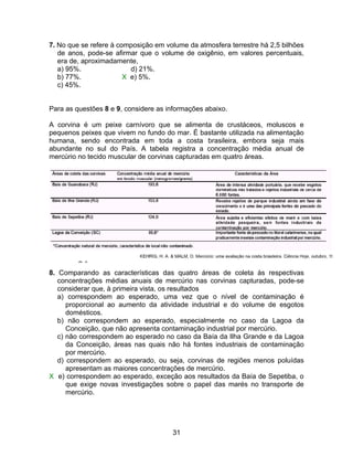 7. No que se refere à composição em volume da atmosfera terrestre há 2,5 bilhões
   de anos, pode-se afirmar que o volume de oxigênio, em valores percentuais,
   era de, aproximadamente,
   a) 95%.                d) 21%.
   b) 77%.              X e) 5%.
   c) 45%.


Para as questões 8 e 9, considere as informações abaixo.

A corvina é um peixe carnívoro que se alimenta de crustáceos, moluscos e
pequenos peixes que vivem no fundo do mar. É bastante utilizada na alimentação
humana, sendo encontrada em toda a costa brasileira, embora seja mais
abundante no sul do País. A tabela registra a concentração média anual de
mercúrio no tecido muscular de corvinas capturadas em quatro áreas.




8. Comparando as características das quatro áreas de coleta às respectivas
   concentrações médias anuais de mercúrio nas corvinas capturadas, pode-se
   considerar que, à primeira vista, os resultados
   a) correspondem ao esperado, uma vez que o nível de contaminação é
      proporcional ao aumento da atividade industrial e do volume de esgotos
      domésticos.
   b) não correspondem ao esperado, especialmente no caso da Lagoa da
      Conceição, que não apresenta contaminação industrial por mercúrio.
   c) não correspondem ao esperado no caso da Baía da Ilha Grande e da Lagoa
      da Conceição, áreas nas quais não há fontes industriais de contaminação
      por mercúrio.
   d) correspondem ao esperado, ou seja, corvinas de regiões menos poluídas
      apresentam as maiores concentrações de mercúrio.
X e) correspondem ao esperado, exceção aos resultados da Baía de Sepetiba, o
      que exige novas investigações sobre o papel das marés no transporte de
      mercúrio.




                                      31
 