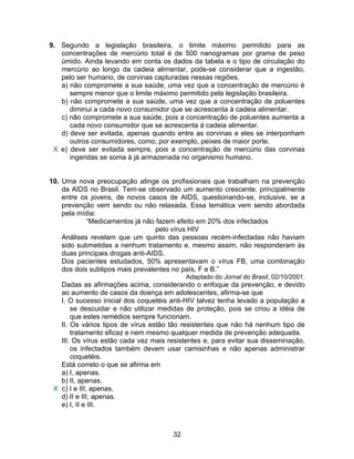 9. Segundo a legislação brasileira, o limite máximo permitido para as
   concentrações de mercúrio total é de 500 nanogramas por grama de peso
   úmido. Ainda levando em conta os dados da tabela e o tipo de circulação do
   mercúrio ao longo da cadeia alimentar, pode-se considerar que a ingestão,
   pelo ser humano, de corvinas capturadas nessas regiões,
   a) não compromete a sua saúde, uma vez que a concentração de mercúrio é
      sempre menor que o limite máximo permitido pela legislação brasileira.
   b) não compromete a sua saúde, uma vez que a concentração de poluentes
      diminui a cada novo consumidor que se acrescenta à cadeia alimentar.
   c) não compromete a sua saúde, pois a concentração de poluentes aumenta a
      cada novo consumidor que se acrescenta à cadeia alimentar.
   d) deve ser evitada, apenas quando entre as corvinas e eles se interponham
      outros consumidores, como, por exemplo, peixes de maior porte.
 X e) deve ser evitada sempre, pois a concentração de mercúrio das corvinas
      ingeridas se soma à já armazenada no organismo humano.


10. Uma nova preocupação atinge os profissionais que trabalham na prevenção
    da AIDS no Brasil. Tem-se observado um aumento crescente, principalmente
    entre os jovens, de novos casos de AIDS, questionando-se, inclusive, se a
    prevenção vem sendo ou não relaxada. Essa temática vem sendo abordada
    pela mídia:
            “Medicamentos já não fazem efeito em 20% dos infectados
                                  pelo vírus HIV
    Análises revelam que um quinto das pessoas recém-infectadas não haviam
    sido submetidas a nenhum tratamento e, mesmo assim, não responderam às
    duas principais drogas anti-AIDS.
    Dos pacientes estudados, 50% apresentavam o vírus FB, uma combinação
    dos dois subtipos mais prevalentes no país, F e B.”
                                            Adaptado do Jornal do Brasil, 02/10/2001.
   Dadas as afirmações acima, considerando o enfoque da prevenção, e devido
   ao aumento de casos da doença em adolescentes, afirma-se que
   I. O sucesso inicial dos coquetéis anti-HIV talvez tenha levado a população a
       se descuidar e não utilizar medidas de proteção, pois se criou a idéia de
       que estes remédios sempre funcionam.
   II. Os vários tipos de vírus estão tão resistentes que não há nenhum tipo de
       tratamento eficaz e nem mesmo qualquer medida de prevenção adequada.
   III. Os vírus estão cada vez mais resistentes e, para evitar sua disseminação,
       os infectados também devem usar camisinhas e não apenas administrar
       coquetéis.
   Está correto o que se afirma em
   a) I, apenas.
   b) II, apenas.
 X c) I e III, apenas.
   d) II e III, apenas.
   e) I, II e III.



                                       32
 