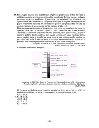 11. Na solução aquosa das substâncias orgânicas prebióticas (antes da vida), a
    catálise produziu a síntese de moléculas complexas de toda classe, inclusive
    proteínas e ácidos nucléicos. A natureza dos catalisadores primitivos que
    agiam antes não é conhecida. É quase certo que as argilas desempenharam
    papel importante: cadeias de aminoácidos podem ser produzidas no tubo de
    ensaio mediante a presença de certos tipos de argila. (...)
    Mas o avanço verdadeiramente criativo – que pode, na realidade, ter ocorrido
    apenas uma vez – ocorreu quando uma molécula de ácido nucléico
    “aprendeu” a orientar a reunião de uma proteína, que, por sua vez, ajudou a
    copiar o próprio ácido nucléico. Em outros termos, um ácido nucléico serviu
    como modelo para a reunião de uma enzima que poderia então auxiliar na
    produção de mais ácido nucléico. Com este desenvolvimento apareceu o
    primeiro mecanismo potente de realização. A vida tinha começado.
                        Adaptado de: LURIA, S.E. Vida: experiência inacabada. Belo Horizonte:
                                                    Editora Itatiaia; São Paulo: EDUSP, 1979.
   Considere o esquema a seguir:




         Adaptado de GEPEQ – Grupo de Pesquisa em Educação Química. USP – Interações e
          Transformações III – atmosfera: fonte de materiais extrativos e sintéticos. São Paulo:
                                                                                   EDUSP, 1998.

   O “avanço verdadeiramente criativo” citado no texto deve ter ocorrido no
   período (em bilhões de anos) compreendido aproximadamente entre
   a) 5,0 e 4,5.
 X b) 4,5 e 3,5.
   c) 3,5 e 2,0.
   d) 2,0 e 1,5.
   e) 1,0 e 0,5.




                                             33
 