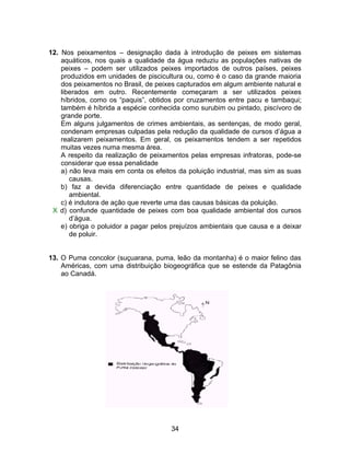 12. Nos peixamentos – designação dada à introdução de peixes em sistemas
    aquáticos, nos quais a qualidade da água reduziu as populações nativas de
    peixes – podem ser utilizados peixes importados de outros países, peixes
    produzidos em unidades de piscicultura ou, como é o caso da grande maioria
    dos peixamentos no Brasil, de peixes capturados em algum ambiente natural e
    liberados em outro. Recentemente começaram a ser utilizados peixes
    híbridos, como os “paquis”, obtidos por cruzamentos entre pacu e tambaqui;
    também é híbrida a espécie conhecida como surubim ou pintado, piscívoro de
    grande porte.
    Em alguns julgamentos de crimes ambientais, as sentenças, de modo geral,
    condenam empresas culpadas pela redução da qualidade de cursos d’água a
    realizarem peixamentos. Em geral, os peixamentos tendem a ser repetidos
    muitas vezes numa mesma área.
    A respeito da realização de peixamentos pelas empresas infratoras, pode-se
    considerar que essa penalidade
    a) não leva mais em conta os efeitos da poluição industrial, mas sim as suas
       causas.
    b) faz a devida diferenciação entre quantidade de peixes e qualidade
       ambiental.
    c) é indutora de ação que reverte uma das causas básicas da poluição.
 X d) confunde quantidade de peixes com boa qualidade ambiental dos cursos
       d’água.
    e) obriga o poluidor a pagar pelos prejuízos ambientais que causa e a deixar
       de poluir.


13. O Puma concolor (suçuarana, puma, leão da montanha) é o maior felino das
    Américas, com uma distribuição biogeográfica que se estende da Patagônia
    ao Canadá.




                                      34
 