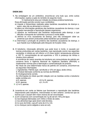 ENEM 2003

1. Na embalagem de um antibiótico, encontra-se uma bula que, entre outras
   informações, explica a ação do remédio do seguinte modo:
             O medicamento atua por inibição da síntese protéica bacteriana.
   Essa afirmação permite concluir que o antibiótico
   a) impede a fotossíntese realizada pelas bactérias causadoras da doença e,
      assim, elas não se alimentam e morrem.
   b) altera as informações genéticas das bactérias causadoras da doença, o que
      impede manutenção e reprodução desses organismos.
   c) dissolve as membranas das bactérias responsáveis pela doença, o que
      dificulta o transporte de nutrientes e provoca a morte delas.
   d) elimina os vírus causadores da doença, pois não conseguem obter as
      proteínas que seriam produzidas pelas bactérias que parasitam.
X e) interrompe a produção de proteína das bactérias causadoras da doença, o
      que impede sua multiplicação pelo bloqueio de funções vitais.


2. O botulismo, intoxicação alimentar que pode levar à morte, é causado por
    toxinas produzidas por certas bactérias, cuja reprodução ocorre nas seguintes
    condições: é inibida por pH inferior a 4,5 (meio ácido), temperaturas próximas
    a 100 ºC, concentrações de sal superiores a 10% e presença de nitritos e
    nitratos como aditivos.
    A ocorrência de casos recentes de botulismo em consumidores de palmito em
    conserva levou a Agência Nacional de Vigilância Sanitária (ANVISA) a
    implementar normas para a fabricação e comercialização do produto.
    No rótulo de uma determinada marca de palmito em conserva, encontram-se
    as seguintes informações:
    I. Ingredientes: Palmito açaí, sal diluído a 12% em água, ácido cítrico;
    II. Produto fabricado conforme as normas da ANVISA;
    III. Ecologicamente correto.
    As informações do rótulo que têm relação com as medidas contra o botulismo
    estão contidas em:
    a) II, apenas.                 d) II e III, apenas.
    b) III, apenas.                e) I, II e III.
 X c) I e II, apenas.


3. Levando-se em conta os fatores que favorecem a reprodução das bactérias
   responsáveis pelo botulismo, mencionadas no item anterior, conclui-se que as
   toxinas que o causam têm maior chance de ser encontradas
X a) em conservas com concentração de 2 g de sal em 100 g de água.
   b) nas lingüiças fabricadas com nitrito e nitrato de sódio.
   c) nos alimentos logo após terem sido fervidos.
   d) no suco de limão, cujo pH varia de 2,5 a 3,6.
   e) no charque (carne salgada e seca ao sol).



                                       36
 