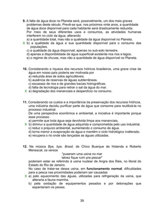 9. A falta de água doce no Planeta será, possivelmente, um dos mais graves
   problemas deste século. Prevê-se que, nos próximos vinte anos, a quantidade
   de água doce disponível para cada habitante será drasticamente reduzida.
   Por meio de seus diferentes usos e consumos, as atividades humanas
   interferem no ciclo da água, alterando
   a) a quantidade total, mas não a qualidade da água disponível no Planeta.
X b) a qualidade da água e sua quantidade disponível para o consumo das
      populações.
   c) a qualidade da água disponível, apenas no sub-solo terrestre.
   d) apenas a disponibilidade de água superficial existente nos rios e lagos.
   e) o regime de chuvas, mas não a quantidade de água disponível no Planeta.


10. Considerando a riqueza dos recursos hídricos brasileiros, uma grave crise de
    água em nosso país poderia ser motivada por
    a) reduzida área de solos agricultáveis.
    b) ausência de reservas de águas subterrâneas.
    c) escassez de rios e de grandes bacias hidrográficas.
    d) falta de tecnologia para retirar o sal da água do mar.
 X e) degradação dos mananciais e desperdício no consumo.


11. Considerando os custos e a importância da preservação dos recursos hídricos,
    uma indústria decidiu purificar parte da água que consome para reutilizá-la no
    processo industrial.
    De uma perspectiva econômica e ambiental, a iniciativa é importante porque
    esse processo
    a) permite que toda água seja devolvida limpa aos mananciais.
 X b) diminui a quantidade de água adquirida e comprometida pelo uso industrial.
    c) reduz o prejuízo ambiental, aumentando o consumo de água.
    d) torna menor a evaporação da água e mantém o ciclo hidrológico inalterado.
    e) recupera o rio onde são lançadas as águas utilizadas.


12. Na música Bye, bye, Brasil, de Chico Buarque de Holanda e Roberto
    Menescal, os versos
                           "puseram uma usina no mar
                           talvez fique ruim pra pescar"
    poderiam estar se referindo à usina nuclear de Angra dos Reis, no litoral do
    Estado do Rio de Janeiro.
    No caso de tratar-se dessa usina, em funcionamento normal, dificuldades
    para a pesca nas proximidades poderiam ser causadas
 X a) pelo aquecimento das águas, utilizadas para refrigeração da usina, que
      alteraria a fauna marinha.
    b) pela oxidação de equipamentos pesados e por detonações que
      espantariam os peixes.



                                       39
 