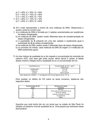 a) T = 40%; C = 20%; G = 40%
  b) T = 10%; C = 10%; G = 40%
  c) T = 10%; C = 40%; G = 10%
X d) T = 40%; C = 10%; G = 10%
  e) T = 40%; C = 60%; G = 60%


6. Em I está representado o trecho de uma molécula de DNA. Observando o
   quadro, pode-se concluir que:
X a) a molécula de DNA é formada por 2 cadeias caracterizadas por seqüências
      de bases nitrogenadas.
   b) na molécula de DNA, podem existir diferentes tipos de complementação de
      bases nitrogenadas.
   c) a quantidade de A presente em uma das cadeias é exatamente igual à
      quantidade de A da cadeia complementar.
   d) na molécula de DNA, podem existir 5 diferentes tipos de bases nitrogenadas.
   e) no processo de mitose, cada molécula de DNA dá origem a 4 moléculas de
      DNA exatamente iguais.


7. Um dos índices de qualidade do ar diz respeito à concentração de monóxido de
   carbono (CO), pois esse gás pode causar vários danos à saúde. A tabela
   abaixo mostra a relação entre a qualidade do ar e a concentração de CO.




      * ppm (parte por milhão) = 1 micrograma de CO por grama de ar 10–6 g

  Para analisar os efeitos do CO sobre os seres humanos, dispõe-se dos
  seguintes dados:




  Suponha que você tenha lido em um jornal que na cidade de São Paulo foi
  atingido um péssimo nível de qualidade do ar. Uma pessoa que estivesse nessa
  área poderia:




                                             4
 