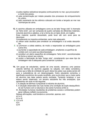 c) pelos rejeitos radioativos lançados continuamente no mar, que provocariam
       a morte dos peixes.
    d) pela contaminação por metais pesados dos processos de enriquecimento
       do urânio.
    e) pelo vazamento de lixo atômico colocado em tonéis e lançado ao mar nas
       vizinhanças da usina.


13. A caixinha utilizada em embalagens como as de leite “longa vida” é chamada
    de “tetra brick”, por ser composta de quatro camadas de diferentes materiais,
    incluindo alumínio e plástico, e ter a forma de um tijolo (brick, em inglês).
    Esse material, quando descartado, pode levar até cem anos para se
    decompor.
    Considerando os impactos ambientais, seria mais adequado
    a) utilizar soda cáustica para amolecer as embalagens e só então descartá-
       las.
 X b) promover a coleta seletiva, de modo a reaproveitar as embalagens para
       outros fins.
     c) aumentar a capacidade de cada embalagem, ampliando a superfície de
       contato com o ar para sua decomposição.
    d) constituir um aterro específico de embalagens “tetra brick”, acondicionadas
       de forma a reduzir seu volume.
    e) proibir a fabricação de leite “longa vida”, considerando que esse tipo de
       embalagem não é adequado para conservar o produto.


14. Um grupo de estudantes, saindo de uma escola, observou uma pessoa
    catando latinhas de alumínio jogadas na calçada. Um deles considerou
    curioso que a falta de civilidade de quem deixa lixo pelas ruas acaba sendo útil
    para a subsistência de um desempregado. Outro estudante comentou o
    significado econômico da sucata recolhida, pois ouvira dizer que a maior parte
    do alumínio das latas estaria sendo reciclada. Tentando sintetizar o que
    estava sendo observado, um terceiro estudante fez três anotações, que
    apresentou em aula no dia seguinte:
    I. A catação de latinhas é prejudicial à indústria de alumínio;
    II. A situação observada nas ruas revela uma condição de duplo desequilíbrio:
        do ser humano com a natureza e dos seres humanos entre si;
    III. Atividades humanas resultantes de problemas sociais e ambientais podem
        gerar reflexos (refletir) na economia.
    Dessas afirmações, você tenderia a concordar, apenas, com
    a) I e II
    b) I e III
 X c) II e III
    d) II
    e) III




                                        40
 