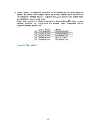 18. Para o registro de processos naturais e sociais devem ser utilizadas diferentes
    escalas de tempo. Por exemplo, para a datação do sistema solar é necessária
    uma escala de bilhões de anos, enquanto que, para a história do Brasil, basta
    uma escala de centenas de anos.
    Assim, para os estudos relativos ao surgimento da vida no Planeta e para os
    estudos relativos ao surgimento da escrita, seria adequado utilizar,
    respectivamente, escalas de




    Resposta: Alternativa E.




                                        42
 
