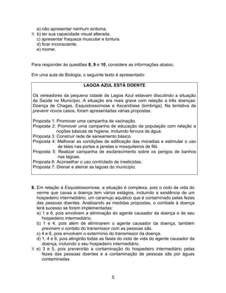 a) não apresentar nenhum sintoma.
X b) ter sua capacidade visual alterada.
  c) apresentar fraqueza muscular e tontura.
  d) ficar inconsciente.
  e) morrer.


Para responder às questões 8, 9 e 10, considere as informações abaixo.

Em uma aula de Biologia, o seguinte texto é apresentado:

                          LAGOA AZUL ESTÁ DOENTE

Os vereadores da pequena cidade de Lagoa Azul estavam discutindo a situação
da Saúde no Município. A situação era mais grave com relação a três doenças:
Doença de Chagas, Esquistossomose e Ascaridíase (lombriga). Na tentativa de
prevenir novos casos, foram apresentadas várias propostas:

Proposta 1: Promover uma campanha de vacinação.
Proposta 2: Promover uma campanha de educação da população com relação a
            noções básicas de higiene, incluindo fervura de água.
Proposta 3: Construir rede de saneamento básico.
Proposta 4: Melhorar as condições de edificação das moradias e estimular o uso
             de telas nas portas e janelas e mosquiteiros de filó.
Proposta 5: Realizar campanha de esclarecimento sobre os perigos de banhos
             nas lagoas.
Proposta 6: Aconselhar o uso controlado de inseticidas.
Proposta 7: Drenar e aterrar as lagoas do município.



8. Em relação à Esquistossomose, a situação é complexa, pois o ciclo de vida do
   verme que causa a doença tem vários estágios, incluindo a existência de um
   hospedeiro intermediário, um caramujo aquático que é contaminado pelas fezes
   das pessoas doentes. Analisando as medidas propostas, o combate à doença
   terá sucesso se forem implementadas:
   a) 1 e 6, pois envolvem a eliminação do agente causador da doença e de seu
      hospedeiro intermediário.
   b) 1 e 4, pois além de eliminarem o agente causador da doença, também
      previnem o contato do transmissor com as pessoas sãs.
   c) 4 e 6, pois envolvem o extermínio do transmissor da doença.
   d) 1, 4 e 6, pois atingirão todas as fases do ciclo de vida do agente causador da
      doença, incluindo o seu hospedeiro intermediário.
X e) 3 e 5, pois prevenirão a contaminação do hospedeiro intermediário pelas
      fezes das pessoas doentes e a contaminação de pessoas sãs por águas
      contaminadas



                                         5
 