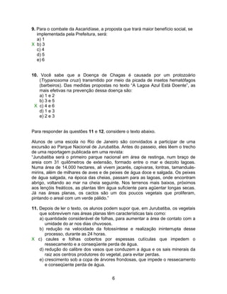 9. Para o combate da Ascaridíase, a proposta que trará maior benefício social, se
   implementada pela Prefeitura, será:
   a) 1
X b) 3
   c) 4
   d) 5
   e) 6


10. Você sabe que a Doença de Chagas é causada por um protozoário
    (Trypanosoma cruzi) transmitido por meio da picada de insetos hematófagos
    (barbeiros). Das medidas propostas no texto “A Lagoa Azul Está Doente”, as
    mais efetivas na prevenção dessa doença são:
    a) 1 e 2
    b) 3 e 5
 X c) 4 e 6
    d) 1 e 3
    e) 2 e 3


Para responder às questões 11 e 12, considere o texto abaixo.

Alunos de uma escola no Rio de Janeiro são convidados a participar de uma
excursão ao Parque Nacional de Jurubatiba. Antes do passeio, eles lêem o trecho
de uma reportagem publicada em uma revista:
“Jurubatiba será o primeiro parque nacional em área de restinga, num braço de
areia com 31 quilômetros de extensão, formado entre o mar e dezoito lagoas.
Numa área de 14.000 hectares, ali vivem jacarés, capivaras, lontras, tamanduás-
mirins, além de milhares de aves e de peixes de água doce e salgada. Os peixes
de água salgada, na época das cheias, passam para as lagoas, onde encontram
abrigo, voltando ao mar na cheia seguinte. Nos terrenos mais baixos, próximos
aos lençóis freáticos, as plantas têm água suficiente para agüentar longas secas.
Já nas áreas planas, os cactos são um dos poucos vegetais que proliferam,
pintando o areal com um verde pálido.”

11. Depois de ler o texto, os alunos podem supor que, em Jurubatiba, os vegetais
    que sobrevivem nas áreas planas têm características tais como:
    a) quantidade considerável de folhas, para aumentar a área de contato com a
       umidade do ar nos dias chuvosos.
    b) redução na velocidade da fotossíntese e realização ininterrupta desse
       processo, durante as 24 horas.
X c) caules e folhas cobertos por espessas cutículas que impedem o
       ressecamento e a conseqüente perda de água.
    d) redução do calibre dos vasos que conduzem a água e os sais minerais da
       raiz aos centros produtores do vegetal, para evitar perdas.
    e) crescimento sob a copa de árvores frondosas, que impede o ressecamento
       e conseqüente perda de água.


                                        6
 