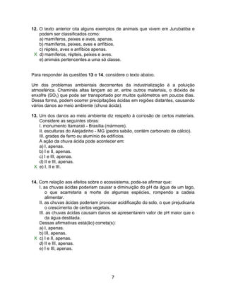 12. O texto anterior cita alguns exemplos de animais que vivem em Jurubatiba e
    podem ser classificados como:
    a) mamíferos, peixes e aves, apenas.
    b) mamíferos, peixes, aves e anfíbios.
    c) répteis, aves e anfíbios apenas.
 X d) mamíferos, répteis, peixes e aves.
    e) animais pertencentes a uma só classe.


Para responder às questões 13 e 14, considere o texto abaixo.

Um dos problemas ambientais decorrentes da industrialização é a poluição
atmosférica. Chaminés altas lançam ao ar, entre outros materiais, o dióxido de
enxofre (SO2) que pode ser transportado por muitos quilômetros em poucos dias.
Dessa forma, podem ocorrer precipitações ácidas em regiões distantes, causando
vários danos ao meio ambiente (chuva ácida).

13. Um dos danos ao meio ambiente diz respeito à corrosão de certos materiais.
    Considere as seguintes obras:
    I. monumento Itamarati - Brasília (mármore).
    II. esculturas do Aleijadinho - MG (pedra sabão, contém carbonato de cálcio).
    III. grades de ferro ou alumínio de edifícios.
    A ação da chuva ácida pode acontecer em:
    a) I, apenas.
    b) I e II, apenas.
    c) I e III, apenas.
    d) II e III, apenas.
 X e) I, II e III.


14. Com relação aos efeitos sobre o ecossistema, pode-se afirmar que:
    I. as chuvas ácidas poderiam causar a diminuição do pH da água de um lago,
        o que acarretaria a morte de algumas espécies, rompendo a cadeia
        alimentar.
    II. as chuvas ácidas poderiam provocar acidificação do solo, o que prejudicaria
        o crescimento de certos vegetais.
    III. as chuvas ácidas causam danos se apresentarem valor de pH maior que o
        da água destilada.
    Dessas afirmativas está(ão) correta(s):
    a) I, apenas.
    b) III, apenas.
 X c) I e II, apenas.
    d) II e III, apenas.
    e) I e III, apenas.




                                        7
 