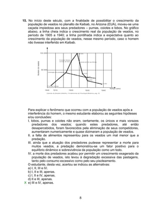 15. No início deste século, com a finalidade de possibilitar o crescimento da
    população de veados no planalto de Kaibab, no Arizona (EUA), moveu-se uma
    caçada impiedosa aos seus predadores – pumas, coiotes e lobos. No gráfico
    abaixo, a linha cheia indica o crescimento real da população de veados, no
    período de 1905 a 1940; a linha pontilhada indica a expectativa quanto ao
    crescimento da população de veados, nesse mesmo período, caso o homem
    não tivesse interferido em Kaibab.




   Para explicar o fenômeno que ocorreu com a população de veados após a
   interferência do homem, o mesmo estudante elaborou as seguintes hipóteses
   e/ou conclusões:
   I. lobos, pumas e coiotes não eram, certamente, os únicos e mais vorazes
       predadores dos veados; quando estes predadores, até então
       desapercebidos, foram favorecidos pela eliminação de seus competidores,
       aumentaram numericamente e quase dizimaram a população de veados.
   II. a falta de alimentos representou para os veados um mal menor que a
       predação.
   III. ainda que a atuação dos predadores pudesse representar a morte para
       muitos veados, a predação demonstrou-se um fator positivo para o
       equilíbrio dinâmico e sobrevivência da população como um todo.
   IV. a morte dos predadores acabou por permitir um crescimento exagerado da
       população de veados, isto levou à degradação excessiva das pastagens,
       tanto pelo consumo excessivo como pelo seu pisoteamento.
   O estudante, desta vez, acertou se indicou as alternativas:
   a) I, II, III e IV.
   b) I, II e III, apenas.
   c) I, II e IV, apenas.
   d) II e III, apenas.
 X e) III e IV, apenas.



                                      8
 