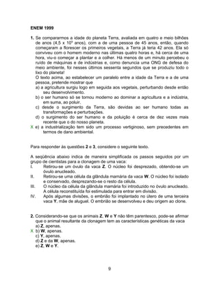 ENEM 1999

1. Se compararmos a idade do planeta Terra, avaliada em quatro e meio bilhões
   de anos (4,5 x 109 anos), com a de uma pessoa de 45 anos, então, quando
   começaram a florescer os primeiros vegetais, a Terra já teria 42 anos. Ela só
   conviveu com o homem moderno nas últimas quatro horas e, há cerca de uma
   hora, viu-o começar a plantar e a colher. Há menos de um minuto percebeu o
   ruído de máquinas e de indústrias e, como denuncia uma ONG de defesa do
   meio ambiente, foi nesses últimos sessenta segundos que se produziu todo o
   lixo do planeta!
   O texto acima, ao estabelecer um paralelo entre a idade da Terra e a de uma
   pessoa, pretende mostrar que
   a) a agricultura surgiu logo em seguida aos vegetais, perturbando desde então
        seu desenvolvimento.
   b) o ser humano só se tornou moderno ao dominar a agricultura e a indústria,
        em suma, ao poluir.
   c) desde o surgimento da Terra, são devidas ao ser humano todas as
        transformações e perturbações.
   d) o surgimento do ser humano e da poluição é cerca de dez vezes mais
        recente que o do nosso planeta.
X e) a industrialização tem sido um processo vertiginoso, sem precedentes em
        termos de dano ambiental.


Para responder às questões 2 e 3, considere o seguinte texto.

A seqüência abaixo indica de maneira simplificada os passos seguidos por um
grupo de cientistas para a clonagem de uma vaca:
I.    Retirou-se um óvulo da vaca Z. O núcleo foi desprezado, obtendo-se um
      óvulo anucleado.
II.   Retirou-se uma célula da glândula mamária da vaca W. O núcleo foi isolado
      e conservado, desprezando-se o resto da célula.
III.  O núcleo da célula da glândula mamária foi introduzido no óvulo anucleado.
      A célula reconstituída foi estimulada para entrar em divisão.
IV.   Após algumas divisões, o embrião foi implantado no útero de uma terceira
      vaca Y, mãe de aluguel. O embrião se desenvolveu e deu origem ao clone.


2. Considerando-se que os animais Z, W e Y não têm parentesco, pode-se afirmar
   que o animal resultante da clonagem tem as características genéticas da vaca
   a) Z, apenas.
X b) W, apenas.
   c) Y, apenas.
   d) Z e da W, apenas.
   e) Z, W e Y.




                                        9
 