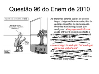 Questão 96 do Enem de 2010 As diferentes esferas sociais de uso da língua obrigam o falante a adaptá-la às variadas situações de comunicação. Uma das marcas linguísticas que configuram a  linguagem oral informal  usada entre avô e neto neste texto é a) a opção pelo emprego da forma verbal “era” em lugar de “foi”. b) a ausência de artigo antes da palavra “árvore”. c) o emprego da redução “tá” em lugar da forma verbal“está”. d) o uso da contração “desse” em lugar da expressão “de esse”. e) a utilização do pronome “que” em início de frase exclamativa. 