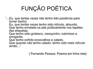 FUNÇÃO POÉTICA “ ...Eu, que tantas vezes não tenho tido paciência para tomar banho,  Eu, que tantas vezes tenho sido ridículo, absurdo,  Que tenho enrolado os pés publicamente nos tapetes das etiquetas,  Que tenho sido grotesco, mesquinho, submisso e arrogante,  Que tenho sofrido enxovalhos e calado,  Que quando não tenho calado, tenho sido mais ridículo ainda;...”            ( Fernando Pessoa, Poema em linha reta)  