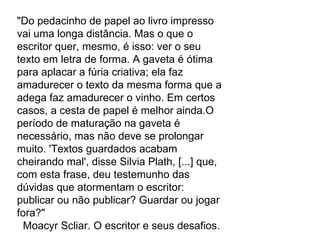 "Do pedacinho de papel ao livro impresso vai uma longa distância. Mas o que o escritor quer, mesmo, é isso: ver o seu texto em letra de forma. A gaveta é ótima para aplacar a fúria criativa; ela faz amadurecer o texto da mesma forma que a adega faz amadurecer o vinho. Em certos casos, a cesta de papel é melhor ainda.O período de maturação na gaveta é necessário, mas não deve se prolongar muito. 'Textos guardados acabam cheirando mal', disse Silvia Plath, [...] que, com esta frase, deu testemunho das dúvidas que atormentam o escritor: publicar ou não publicar? Guardar ou jogar fora?"            Moacyr Scliar. O escritor e seus desafios.  