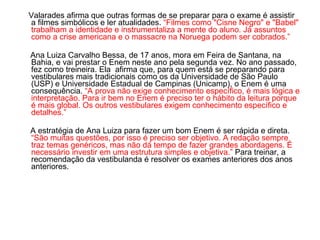 Valarades afirma que outras formas de se preparar para o exame é assistir a filmes simbólicos e ler atualidades.  “Filmes como "Cisne Negro" e "Babel" trabalham a identidade e instrumentaliza a mente do aluno. Já assuntos como a crise americana e o massacre na Noruega podem ser cobrados.” Ana Luiza Carvalho Bessa, de 17 anos, mora em Feira de Santana, na Bahia, e vai prestar o Enem neste ano pela segunda vez. No ano passado, fez como treineira. Ela  afirma que, para quem está se preparando para vestibulares mais tradicionais como os da Universidade de São Paulo (USP) e Universidade Estadual de Campinas (Unicamp), o Enem é uma consequência.  “A prova não exige conhecimento específico, é mais lógica e interpretação. Para ir bem no Enem é preciso ter o hábito da leitura porque é mais global. Os outros vestibulares exigem conhecimento específico e detalhes.” A estratégia de Ana Luiza para fazer um bom Enem é ser rápida e direta.  “São muitas questões, por isso é preciso ser objetivo. A redação sempre traz temas genéricos, mas não dá tempo de fazer grandes abordagens. É necessário investir em uma estrutura simples e objetiva.”  Para treinar, a recomendação da vestibulanda é resolver os exames anteriores dos anos anteriores.  