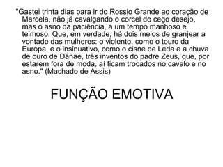   "Gastei trinta dias para ir do Rossio Grande ao coração de Marcela, não já cavalgando o corcel do cego desejo, mas o asno da paciência, a um tempo manhoso e teimoso. Que, em verdade, há dois meios de granjear a vontade das mulheres: o violento, como o touro da Europa, e o insinuativo, como o cisne de Leda e a chuva de ouro de Dânae, três inventos do padre Zeus, que, por estarem fora de moda, aí ficam trocados no cavalo e no asno." (Machado de Assis)  FUNÇÃO EMOTIVA 